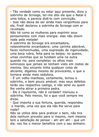 - Tão verdade como eu estar aqui presente, dizia o
sobrinho de Scrooge, ter-me dito ele que o Natal é
uma tolice, e parecia dizê-lo com convicção.
- Isso não deixa de ser ainda mais vergonhoso para
ele, Fred! declarou a sobrinha de Scrooge com ar
revoltado.
Não há como as mulheres para exprimir seus
pensamentos com mais energia: elas não dizem
nada pela metade!
A sobrinha de Scrooge era encantadora,
notavelmente encantadora: uma carinha adorável,
faces rechonchudas, uma expressão de ingenuidade,
uma boca rubra, feita para os beijos; no queixo,
umas covinhas que se fundiam uma na outra
quando ria; para completar, os olhos mais
luminosos que jamais se tenham visto em rostos de
menina. Seu encanto tinha qualquer coisa de
aliciante, digamos mesmo de provocante, o que a
tornava ainda mais sedutora.
- É um velho manhoso, certamente, tomou o
sobrinho, e bem pouco amável; mas seus defeitos
terão seu respectivo castigo, e não serei eu quem
lhe venha atirar a primeira pedra.
- Ele é riquíssimo, não é verdade? insinuou a
sobrinha. Pelo menos, foi o que você sempre me
disse.
- Que importa a sua fortuna, querida, respondeu
 o marido, uma vez que ela não lhe serve para
nada?
Não se utiliza dela para praticar o bem, não tira
dela nenhum proveito para si mesmo, nem mesmo
tem a satisfação de pensar - ah! ah! ah! - que um
dia. nos fez o menor benefício com o seu dinheiro.
 