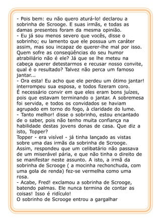 - Pois bem: eu não quero aturá-lo! declarou a
sobrinha de Scrooge. E suas irmãs, e todas as
damas presentes foram da mesma opinião.
- Eu já sou menos severo que vocês, disse o
sobrinho; eu lamento que ele possua um caráter
assim, mas sou incapaz de querer-lhe mal por isso.
Quem sofre as conseqüências do seu humor
atrabiliário não é ele? Já que se lhe meteu na
cabeça querer detestarmos e recusar nosso convite,
qual é o resultado? Talvez não perca um famoso
jantar...
- Ora esta! Eu acho que ele perdeu um ótimo jantar!
interrompeu sua esposa, e todos fizeram coro.
É necessário convir em que eles eram bons juízes,
pois que estavam terminando o jantar. A sobremesa
foi servida, e todos os convidados se haviam
agrupado em torno do fogo, à claridade do lume.
- Tanto melhor! disse o sobrinho, estou encantado
de o saber, pois não tenho muita confiança na
habilidade destas jovens donas de casa. Que diz a
isto, Topper?
Topper - era visível - já tinha lançado as vistas
sobre uma das irmãs da sobrinha de Scrooge.
Assim, respondeu que um celibatário não passava
de um miserável pária, e que não tinha o direito de
se manifestar neste assunto. A isto, a irmã da
sobrinha de Scrooge ( a mocinha rechonchuda, com
uma gola de renda) fez-se vermelha como uma
rosa.
- Acabe, Fred! exclamou a sobrinha de Scrooge,
batendo palmas. Ele nunca termina de contar as
coisas! Isso é ridículo!
O sobrinho de Scrooge entrou a gargalhar
 