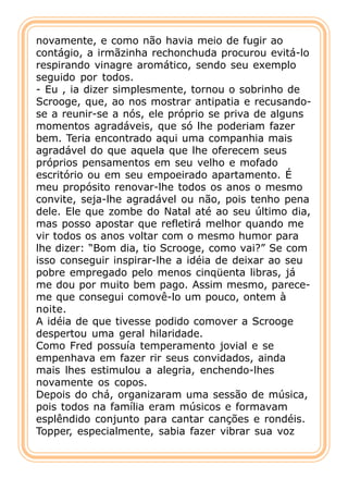 novamente, e como não havia meio de fugir ao
contágio, a irmãzinha rechonchuda procurou evitá-lo
respirando vinagre aromático, sendo seu exemplo
seguido por todos.
- Eu , ia dizer simplesmente, tornou o sobrinho de
Scrooge, que, ao nos mostrar antipatia e recusando-
se a reunir-se a nós, ele próprio se priva de alguns
momentos agradáveis, que só lhe poderiam fazer
bem. Teria encontrado aqui uma companhia mais
agradável do que aquela que lhe oferecem seus
próprios pensamentos em seu velho e mofado
escritório ou em seu empoeirado apartamento. É
meu propósito renovar-lhe todos os anos o mesmo
convite, seja-lhe agradável ou não, pois tenho pena
dele. Ele que zombe do Natal até ao seu último dia,
mas posso apostar que refletirá melhor quando me
vir todos os anos voltar com o mesmo humor para
lhe dizer: “Bom dia, tio Scrooge, como vai?” Se com
isso conseguir inspirar-lhe a idéia de deixar ao seu
pobre empregado pelo menos cinqüenta libras, já
me dou por muito bem pago. Assim mesmo, parece-
me que consegui comovê-lo um pouco, ontem à
noite.
A idéia de que tivesse podido comover a Scrooge
despertou uma geral hilaridade.
Como Fred possuía temperamento jovial e se
empenhava em fazer rir seus convidados, ainda
mais lhes estimulou a alegria, enchendo-lhes
novamente os copos.
Depois do chá, organizaram uma sessão de música,
pois todos na família eram músicos e formavam
esplêndido conjunto para cantar canções e rondéis.
Topper, especialmente, sabia fazer vibrar sua voz
 
