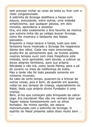 sem precisar inchar as veias da testa ou ficar com o
rosto congestionado.
A sobrinha de Scrooge dedilhava a harpa com
doçura, executando, entre outras, uma melodia
simplicíssima, que qualquer pessoa, em dois
minutos, aprenderia a assobiar.
Ora, era esta exatamente a ária favorita da menina
que outrora tinha ido ao colégio buscar Scrooge,
como lhe mostrara o fantasma dos Natais
passados.
Enquanto a moça tocava a harpa, tudo que este
fantasma havia mostrado a Scrooge lhe reaparecia
diante dos olhos. Cada vez mais emocionado,
acudiu-lhe ao pensamento que, se tivesse podido
noutros tempos ouvir com mais freqüência esta
melodia, teria aprendido, sem dúvida, a cultivar as
doces alegrias familiares, para sua própria
felicidade e não iria, como Jacob Marley, para a pá
do coveiro no meio da indiferença de todos.
Mas a tarde não foi toda passada somente em
números musicais.
Ao cabo de certo tempo, puseram-se a brincar de
outras coisas, pois é bom, de quando em quando,
voltar-se aos tempos de criança, especialmente no
Natal, festa cujo próprio divino Fundador é uma
criança.
Bem, ei-los que começam pelo brinquedo da cabra-
cega. Era inevitável! Mas não me venham dizer que
Topper estava honestamente com os olhos
fechados. Na minha opinião, ele estava
mancomunado com o sobrinho de Scrooge. O
espírito do Natal presente sabia disso muito bem ..
..
 