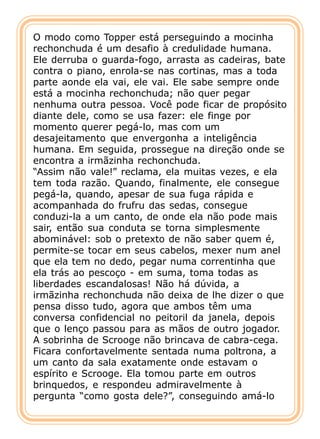 O modo como Topper está perseguindo a mocinha
rechonchuda é um desafio à credulidade humana.
Ele derruba o guarda-fogo, arrasta as cadeiras, bate
contra o piano, enrola-se nas cortinas, mas a toda
parte aonde ela vai, ele vai. Ele sabe sempre onde
está a mocinha rechonchuda; não quer pegar
nenhuma outra pessoa. Você pode ficar de propósito
diante dele, como se usa fazer: ele finge por
momento querer pegá-lo, mas com um
desajeitamento que envergonha a inteligência
humana. Em seguida, prossegue na direção onde se
encontra a irmãzinha rechonchuda.
“Assim não vale!” reclama, ela muitas vezes, e ela
tem toda razão. Quando, finalmente, ele consegue
pegá-la, quando, apesar de sua fuga rápida e
acompanhada do frufru das sedas, consegue
conduzi-la a um canto, de onde ela não pode mais
sair, então sua conduta se torna simplesmente
abominável: sob o pretexto de não saber quem é,
permite-se tocar em seus cabelos, mexer num anel
que ela tem no dedo, pegar numa correntinha que
ela trás ao pescoço - em suma, toma todas as
liberdades escandalosas! Não há dúvida, a
irmãzinha rechonchuda não deixa de lhe dizer o que
pensa disso tudo, agora que ambos têm uma
conversa confidencial no peitoril da janela, depois
que o lenço passou para as mãos de outro jogador.
A sobrinha de Scrooge não brincava de cabra-cega.
Ficara confortavelmente sentada numa poltrona, a
um canto da sala exatamente onde estavam o
espírito e Scrooge. Ela tomou parte em outros
brinquedos, e respondeu admiravelmente à
pergunta “como gosta dele?”, conseguindo amá-lo
 