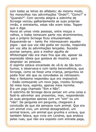 com todas as letras do alfabeto; do mesmo modo,
fez maravilhas nas adivinhações “Onde?”, “Como?” e
“Quando?”. Com secreta alegria a sobrinha de
Scrooge venceu galhardamente as suas próprias
irmãs, e entretanto, estas não eram tolas. Topper
que o diga.
Havia ali umas vinte pessoas, entre moços e
velhos, e todas tomavam parte nos divertimentos,
que o próprio Scrooge ficou entusiasmado.
Esquecendo-se - tanto lhe interessavam aqueles
jogos - que sua voz não podia ser ouvida, respondia
em voz alta às adivinhações lançadas. Sucedia
acertar sempre, pois a melhor agulha de
Whitechapel não era mais fina que ele, apesar da
expressão idiota que gostava de mostrar, para
despistar as pessoas.
O espírito estava encantado de vê-lo de tão bom-
humor, e observava-o com tanta benevolência, que
Scrooge, como se fosse uma criança, perguntou se
podia ficar até que os convidados se retirassem.
Mas o fantasma respondeu que era impossível.
- Estão começando um novo jogo, insistiu Scrooge.
Só meia hora, espírito, apenas meia horinha.
Era um jogo chamado “Sim e Não”.
O sobrinho de Scrooge devia pensar em uma coisa e
fazê-la adivinhar aos presentes, mas, respondendo
às suas perguntas apenas com um “sim” ou um
“não”. De pergunta em pergunta, chegaram à
conclusão de que ele pensava num animal. Que era
um animal vivo, um animal desagradável, um
animal bravio, um animal que grunhia e urrava, que
também falava, que vivia em Londres, que andava
pelas ruas, que não era exposto com entrada paga,
 
