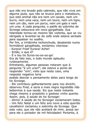 que não era levado pelo cabresto, que não vivia em
alguma jaula, que não se levava para o matadouro,
que este animal não era nem um cavalo, nem um
burro, nem uma vaca, nem um touro, nem um tigre,
nem um cão, nem um porco, nem um gato e nem
um urso. A cada pergunta, o patife do sobrinho de
Scrooge estourava em nova gargalhada. Sua
hilaridade tornou-se mesmo tão violenta, que se viu
obrigado a levantar-se do sofá onde estava sentado
para sapatear no soalho.
Por fim, a irmãzinha rechonchuda, desatando numa
formidável gargalhada, exclamou vitoriosa:
- Eureca! Fred! Eureca! Achei!
- Então, o que é?
- É o teu tio Scroo-oo-oo-oo-ge!
Era de fato isso, e todo mundo aplaudiu
ruidosamente.
Entretanto, algumas pessoas notaram que à
pergunta “é um urso?”, ele esteve a ponto de
responder “sim”, visto que neste caso, uma
resposta negativa teria
podido desviar o pensamento deles para longe do
tio Scrooge.
- Ele contribuiu galhardamente para nos divertir,
observou Fred, e seria a mais negra ingratidão não
bebermos à sua saúde. Eis que neste instante
chega mesmo a propósito o gostoso vinho quente.
Assim, pois, à saúde do tio Scrooge!
- ótimo! A saúde do tio Scrooge! exclamaram todos.
- Um feliz Natal e um feliz ano novo a este querido
cavalheiro! exclamou o sobrinho de Scrooge. Que
este voto, que ele não aceitará de mim, possa ser
para ele o portador de mil felicidades! Portanto, à
 