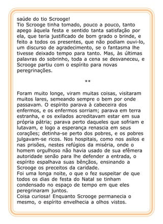 saúde do tio Scrooge!
Tio Scrooge tinha tomado, pouco a pouco, tanto
apego àquela festa e sentido tanta satisfação por
ela, que teria justificado de bom grado o brinde, e
feito a todos os presentes, que não podiam ouvi-lo,
um discurso de agradecimento, se o fantasma lhe
tivesse deixado tempo para tanto. Mas, às últimas
palavras do sobrinho, toda a cena se desvaneceu, e
Scrooge partiu com o espírito para novas
peregrinações.

                           **

Foram muito longe, viram muitas coisas, visitaram
muitos lares, semeando sempre o bem por onde
passavam. O espírito parava à cabeceira dos
enfermos, e os enfermos sorriam; parava em terra
estranha, e os exilados acreditavam estar em sua
própria pátria; parava perto daqueles que sofriam e
lutavam, e logo a esperança renascia em seus
corações; detinha-se perto dos pobres, e os pobres
julgavam-se ricos. Nos hospitais, como nos asilos e
nas prisões, nestes refúgios da miséria, onde o
homem orgulhoso não havia usado de sua efêmera
autoridade senão para lhe defender a entrada, o
espírito espalhava suas bênçãos, ensinando a
Scrooge os preceitos da caridade.
Foi uma longa noite, o que o fez suspeitar de que
todos os dias de festa do Natal se tinham
condensado no espaço de tempo em que eles
peregrinaram juntos.
Coisa curiosa! Enquanto Scrooge permanecia o
mesmo, o espírito envelhecia a olhos vistos.
 