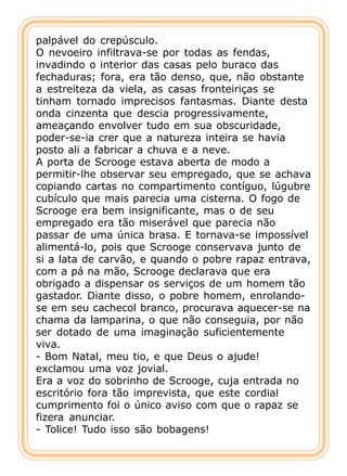 palpável do crepúsculo.
O nevoeiro infiltrava-se por todas as fendas,
invadindo o interior das casas pelo buraco das
fechaduras; fora, era tão denso, que, não obstante
a estreiteza da viela, as casas fronteiriças se
tinham tornado imprecisos fantasmas. Diante desta
onda cinzenta que descia progressivamente,
ameaçando envolver tudo em sua obscuridade,
poder-se-ia crer que a natureza inteira se havia
posto ali a fabricar a chuva e a neve.
A porta de Scrooge estava aberta de modo a
permitir-lhe observar seu empregado, que se achava
copiando cartas no compartimento contíguo, lúgubre
cubículo que mais parecia uma cisterna. O fogo de
Scrooge era bem insignificante, mas o de seu
empregado era tão miserável que parecia não
passar de uma única brasa. E tornava-se impossível
alimentá-lo, pois que Scrooge conservava junto de
si a lata de carvão, e quando o pobre rapaz entrava,
com a pá na mão, Scrooge declarava que era
obrigado a dispensar os serviços de um homem tão
gastador. Diante disso, o pobre homem, enrolando-
se em seu cachecol branco, procurava aquecer-se na
chama da lamparina, o que não conseguia, por não
ser dotado de uma imaginação suficientemente
viva.
- Bom Natal, meu tio, e que Deus o ajude!
exclamou uma voz jovial.
Era a voz do sobrinho de Scrooge, cuja entrada no
escritório fora tão imprevista, que este cordial
cumprimento foi o único aviso com que o rapaz se
fizera anunciar.
- Tolice! Tudo isso são bobagens!
 