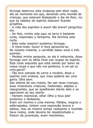 Scrooge observou esta mudança sem dizer nada,
até ao momento em que, deixando uma reunião de
crianças, que estavam festejando o dia de Reis, viu
que os cabelos do espírito estavam ficando
grisalhos.
- A vida dos espíritos é assim tão breve? perguntou
ele.
- De fato, minha vida aqui na terra é bastante
curta, respondeu o fantasma. Ela termina esta
noite.
- Esta noite mesmo? exclamou Scrooge.
- A meia-noite. Ouve! A hora aproxima-se.
No mesmo instante, o carrilhão bateu onze e três
quartos.
- Perdoai minha pergunta, se ela é indiscreta, disse
Scrooge com os olhos fixos nas roupas do espírito.
Esta coisa esquisita que está saindo por baixo da
vossa roupa e que não vos pertence, é um pé ou
uma garra?
- Tão leve camada de carne o recobre, disse o
espírito com tristeza, que mais poderia ser uma
garra. Olha bem.
Das dobras de seu manto, fez sair duas crianças,
duas miseráveis criaturas, hediondas, abjetas e
repugnantes, que se ajoelharam diante dele e se
agarraram ao seu manto.
- Homem insensível, olha! Olha a teus pés!
exclamou o fantasma.
Eram um menino e uma menina. Pálidos, magros e
esfarrapados, tinham uma expressão bravia e
odiosa, mas ao mesmo tempo rastejante e humilde.
Seus rostos, onde deveria ter desabrochado o
frescor da juventude, eram macilentos,
 