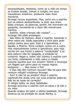 encarquilhados, desfeitos, como se a mão do tempo
os tivesse tocado. Jamais a criação, em seus
insondáveis mistérios, produzira mais feios
monstros.
Scrooge recuou espantado. Mas, como era o espírito
que os estava apresentando, ia dizer que eram
belas crianças; as palavras, porém, lhe morreram na
garganta, recusando-se a dizer tão monstruosa
mentira.
- Espírito, estas crianças são vossas? . . .
Scrooge não pôde prosseguir.
- São filhos do Homem, disse o espírito, baixando o
olhar sobre ele. Estão agarrados a mim para pedir
justiça contra seus pais. Este é a Ignorância, e
aquela, a Miséria. Toma cuidado contra um e outro,
mas especialmente contra a Ignorância; pois vejo
escrito em sua fronte a palavra “condenação” e se
esta palavra não for apagada, a predição se
cumprirá. Negai-o, todos vós! clamou o espírito com
voz forte, estendendo a mão sobre a cidade.
Caluniai aqueles que vos avisam! Tolerai e encorajai
um flagelo que serve para os vossos negros
desígnios! . . . Mas temei o fim!
- E eles não têm nenhum recurso? Não há para eles
nenhum refúgio? exclamou Scrooge.
- Sim? E não há as prisões? disse o espírito
repetindo-lhe ainda uma vez suas próprias palavras.
Não há as casas de correção?
O relógio bateu as doze badaladas.
Scrooge procurou o espírito com os olhos e já não o
viu mais.
Quando acabou de bater a última badalada, Scrooge
lembrou-se da predição de Jacob Marley, e,
 