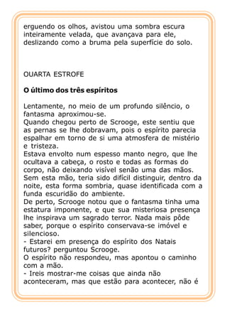 erguendo os olhos, avistou uma sombra escura
inteiramente velada, que avançava para ele,
deslizando como a bruma pela superfície do solo.



OUARTA ESTROFE

O último dos três espíritos

Lentamente, no meio de um profundo silêncio, o
fantasma aproximou-se.
Quando chegou perto de Scrooge, este sentiu que
as pernas se lhe dobravam, pois o espírito parecia
espalhar em torno de si uma atmosfera de mistério
e tristeza.
Estava envolto num espesso manto negro, que lhe
ocultava a cabeça, o rosto e todas as formas do
corpo, não deixando visível senão uma das mãos.
Sem esta mão, teria sido difícil distinguir, dentro da
noite, esta forma sombria, quase identificada com a
funda escuridão do ambiente.
De perto, Scrooge notou que o fantasma tinha uma
estatura imponente, e que sua misteriosa presença
lhe inspirava um sagrado terror. Nada mais pôde
saber, porque o espírito conservava-se imóvel e
silencioso.
- Estarei em presença do espírito dos Natais
futuros? perguntou Scrooge.
O espírito não respondeu, mas apontou o caminho
com a mão.
- Ireis mostrar-me coisas que ainda não
aconteceram, mas que estão para acontecer, não é
 