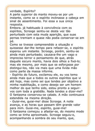 verdade, Espírito?
A parte superior do manto moveu-se por um
instante, como se o espírito inclinasse a cabeça em
sinal de assentimento. Foi essa a sua única
resposta.
Embora. já habituado à convivência com os
espíritos, Scrooge sentiu-se desta vez tão
perturbado com esta muda aparição, que suas
pernas tremiam e quase não podia conservar-se em
pé.
Como se tivesse compreendido a situação e
quissesse dar-lhe tempo para refazer-se, o espírito
esperou um instante. Scrooge, porém, sentiu-se
ainda mais perturbado; causava-lhe um vago e
impreciso terror o pensamento de que, atrás
daquele escuro manto, havia dois olhos a fixá-lo;
mas ele mesmo, por mais que se esforçasse por
distingui-los, não via mais que uma lívida mão
como parte da massa informe.
- Espírito do futuro, exclamou ele, eu vos temo
ainda mais que a todos os outros espíritos que vi
até hoje, mas como sei que tendes por objetivo a
minha reabilitação, e como desejo ser um homem
melhor do que tenho sido, estou pronto a seguir-
vos com toda a gratidão. Nada tendes a dizer-me?
O fantasma conservou-se calado. A mão continuava
estendida na mesma direção.
- Guiai-me, guiai-me! disse Scrooge. A noite
avança, e as horas que passam têm grande valor
para mim. Guiai-me, espírito, guiai-me!
O fantasma começou a afastar-se, do mesmo modo
como se tinha aproximado. Scrooge seguiu-o,
acompanhando a sombra do seu manto, que,
 