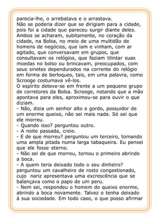 parecia-lhe, o arrebatava e o arrastava.
Não se poderia dizer que se dirigiam para a cidade,
pois foi a cidade que pareceu surgir diante deles.
Ambos se acharam, subitamente, no coração da
cidade, na Bolsa, no meio de uma multidão de
homens de negócios, que iam e vinham, com ar
agitado, que conversavam em grupos, que
consultavam os relógios, que faziam tilintar suas
moedas no bolso ou brincavam, preocupados, com
seus sinetes dependurados na corrente do relógio
em forma de berloques, tais, em uma palavra, como
Scrooge costumava vê-los.
O espírito deteve-se em frente a um pequeno grupo
de corretores da Bolsa. Scrooge, notando que a mão
apontava para eles, aproximou-se para ouvir o que
diziam.
- Não, dizia um senhor alto e gordo, possuidor de
um enorme queixo, não sei mais nada. Só sei que
ele morreu.
- Quando isso? perguntou outro.
- A noite passada, creio.
- E de que morreu? perguntou um terceiro, tomando
uma ampla pitada numa larga tabaqueira. Eu pensei
que ele fosse eterno.
- Não sei de que morreu, tornou o primeiro abrindo
a boca.
- A quem teria deixado todo o seu dinheiro?
perguntou um cavalheiro de rosto congestionado,
cujo nariz apresentava uma excrescência que se
balançava como o papo de um peru.
- Nem sei, respondeu o homem do queixo enorme,
abrindo a boca novamente. Talvez o tenha deixado
à sua sociedade. Em todo caso, o que posso afirmar
 