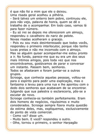 é que não foi a mim que ele o deixou.
Uma risada geral acolheu a pilhéria.
- Será talvez um enterro bem pobre, continuou ele,
pois não vejo, palavra de honra, quem se dê o
trabalho de o acompanhar. Em todo caso, vamos lá
para fazer número.
- Eu só irei se depois me oferecerem um almoço,
respondeu o cavalheiro do nariz de pelote.
Novas risadas acolheram o gracejo.
- Pois eu sou mais desinteressado que todos vocês,
respondeu o primeiro interlocutor, porque não tenho
luvas pretas e não me incomodo com o almoço.
Mas se alguém quiser acompanhar-me estou pronto
a ir. No fundo, parece-me que eu era um dos seus
mais íntimos amigos, pois toda vez que nos
encontrávamos, gostávamos de parar e conversar
um instante. Passem bem, senhores.
Todos se afastaram e foram juntar-se a outros
grupos.
Scrooge, que conhecia aquelas pessoas, voltou-se
para o espírito para pedir uma explicação, mas o
fantasma o levou para uma rua e lhe apontou com o
dedo dois senhores que acabavam de se encontrar.
Julgando que sua palestra o esclareceria, pôs-se a
escutar de novo.
Scrooge conhecia-os também perfeitamente. Eram
dois homens de negócios, riquíssimos e muito
considerados. Scrooge sempre fizera muita questão
da estima deles, mas, expliquemos, exclusivamente
do ponto de vista comercial.
- Como vai? disse um.
- Muito bem. E você? respondeu o outro.
- Olhe, tornou o primeiro, o senhor Harpagão
 