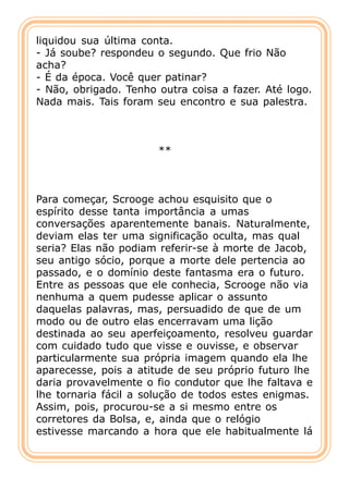 liquidou sua última conta.
- Já soube? respondeu o segundo. Que frio Não
acha?
- É da época. Você quer patinar?
- Não, obrigado. Tenho outra coisa a fazer. Até logo.
Nada mais. Tais foram seu encontro e sua palestra.



                       **



Para começar, Scrooge achou esquisito que o
espírito desse tanta importância a umas
conversações aparentemente banais. Naturalmente,
deviam elas ter uma significação oculta, mas qual
seria? Elas não podiam referir-se à morte de Jacob,
seu antigo sócio, porque a morte dele pertencia ao
passado, e o domínio deste fantasma era o futuro.
Entre as pessoas que ele conhecia, Scrooge não via
nenhuma a quem pudesse aplicar o assunto
daquelas palavras, mas, persuadido de que de um
modo ou de outro elas encerravam uma lição
destinada ao seu aperfeiçoamento, resolveu guardar
com cuidado tudo que visse e ouvisse, e observar
particularmente sua própria imagem quando ela lhe
aparecesse, pois a atitude de seu próprio futuro lhe
daria provavelmente o fio condutor que lhe faltava e
lhe tornaria fácil a solução de todos estes enigmas.
Assim, pois, procurou-se a si mesmo entre os
corretores da Bolsa, e, ainda que o relógio
estivesse marcando a hora que ele habitualmente lá
 
