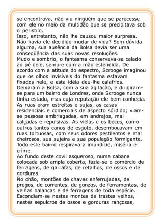 se encontrava, não viu ninguém que se parecesse
com ele no meio da multidão que se precipitava sob
o peristilo.
Isso, entretanto, não lhe causou maior surpresa.
Não havia ele decidido mudar de vida? Sem dúvida
alguma, sua ausência da Bolsa devia ser uma
conseqüência das suas novas resoluções.
Mudo e sombrio, o fantasma conservava-se calado
ao pé dele, sempre com a mão estendida. De
acordo com a atitude do espectro, Scrooge imaginou
que os olhos invisíveis do fantasma estavam
fixados nele, e esta idéia deu-lhe calafrios.
Deixaram a Bolsa, com a sua agitação, e dirigiram-
se para um bairro de Londres, onde Scrooge nunca
tinha estado, mas cuja reputação ele bem conhecia.
As ruas eram estreitas e sujas, as casas
residenciais e comerciais de aspecto sórdido; viam-
se pessoas embriagadas, em andrajos, mal
calçadas e repulsivas. As vielas e os becos, como
outros tantos canos de esgoto, desembocavam em
ruas tortuosas, com seus odores pestilentos e mal
cheirosos, sua sujeira e sua população formigante.
Todo este bairro respirava a imundície, miséria e
crime.
Ao fundo deste covil asqueroso, numa cabana
colocada sob ampla coberta, fazia-se o comércio de
ferragens, de garrafas, de retalhos, de ossos e de
gorduras.
No chão, montões de chaves enferrujadas, de
pregos, de correntes, de gonzos, de ferramentas, de
velhas balanças e de ferragens de toda espécie.
Escondiam-se nestes montes de trastes velhos,
nestes sepulcros de ossos e gorduras rançosas,
 