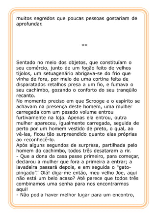 muitos segredos que poucas pessoas gostariam de
aprofundar.



                          **


Sentado no meio dos objetos, que constituíam o
seu comércio, junto de um fogão feito de velhos
tijolos, um setuagenário abrigava-se do frio que
vinha de fora, por meio de uma cortina feita de
disparatados retalhos presa a um fio, e fumava o
seu cachimbo, gozando o conforto do seu tranqüilo
recanto.
No momento preciso em que Scrooge e o espírito se
achavam na presença deste homem, uma mulher
carregada com um pesado volume entrou
furtivamente na loja. Apenas ela entrou, outra
mulher apareceu, igualmente carregada, seguida de
perto por um homem vestido de preto, o qual, ao
vê-las, ficou tão surpreendido quanto elas próprias
ao reconhecê-lo.
Após alguns segundos de surpresa, partilhada pelo
homem do cachimbo, todos três desataram a rir.
- Que a dona da casa passe primeiro, para começar,
declarou a mulher que fora a primeira a entrar; a
lavadeira passará depois, e em seguida o “gato-
pingado”.’ Olá! diga-me então, meu velho Joe, aqui
não está um belo acaso? Até parece que todos três
combinamos uma senha para nos encontrarmos
aqui!
- Não podia haver melhor lugar para um encontro,
 