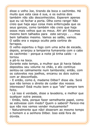 disse o velho Joe, tirando da boca o cachimbo. Há
muito que esta casa é sua, e os outros dois
também não são desconhecidos. Esperem apenas
que eu vá fechar a porta. Olha como range! Não
creio que haja aqui coisa mais enferrujada que os
seus gonzos, como também não creio que haja
ossos mais velhos que os meus. Ah! ah! Estamos
mesmo bem talhados para este serviço . . . mas
bem talhados mesmo. Vamos ao salão, vamos.
O salão era o espaço oculto pela cortina de
farrapos.
O velho espertou o fogo com uma acha de escada,
depois, arranjou a lamparina fumarenta com o cabo
do cachimbo - porque a noite já tinha caído - e
tornou
a pô-lo na boca.
Durante este tempo, a mulher que já havia falado
depositou seu volume no chão, e ato contínuo
sentou-se calmamente num tamborete; então, com
os cotovelos nos joelhos, encarou os dois outros
com ar desconfiado.
- E então, como é, madame Dilber? disse ela. Será
que não temos o direito de cuidar dos nossos
interesses? Está muito bem o que “ele” sempre tem
feito.
- Lá isso é verdade, disse a lavadeira, e melhor que
qualquer outra pessoa.
- Então, bela, porque fazer semelhante papel, como
se estivesse com medo? Quem o saberá? Parece-me
que não nos vamos vender mutuamente?
- Naturalmente que não! disseram ao mesmo tempo
o homem e a senhora Dilber. Isso está fora de
dúvida.
 
