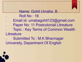 Name: Gohil Umaba .B
Roll No : 16
Email id: umabagohil123@gmail.com
Paper No: 11 Postcolonial Litreature
Topic : Key Terms of Common Wealth
Litreature
Submitted To : M.K Bhavnagar
University, Department Of English
 