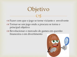 
 Fazer com que o jogo se torne viciante e envolvente
 Tornar-se um jogo onde a procura se torna o
principal objetivo
 Revolucionar o mercado de games em questão
financeira e em divertimento
Objetivo
 