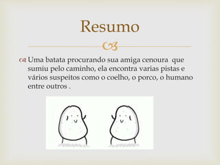 
 Uma batata procurando sua amiga cenoura que
sumiu pelo caminho, ela encontra varias pistas e
vários suspeitos como o coelho, o porco, o humano
entre outros .
Resumo
 