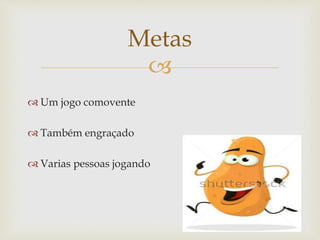 
 Um jogo comovente
 Também engraçado
 Varias pessoas jogando
Metas
 