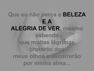 Que eu não perca a  BELEZA E A ALEGRIA DE VER , mesmo sabendo que muitas lágrimas brotarão dos meus olhos e escorrerão por minha alma... 