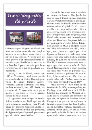 1
O interesse pela biografia de Freud tem
uma motivação maior do que simples-
mente a de se conhecer datas e fatos re-
lativos à sua pessoa. A teoria que ele
criou parece estar inextricavelmente as-
sociada às peculiaridades da sua vida e
conhece-las é, pois, essencial para bem
compreender-se o que ele produziu teo-
ricamente.
Jacob, o pai de Freud, nasceu em
1815 na Tismênica, cidadezinha que fi-
cava localizada na Galícia Oriental, pro-
víncia do antigo Império Austro-
Húngaro. Amalie Nathason, sua mãe,
também nasceu lá, em 1835. Assim, ela
era cerca de 20 anos mais nova que o
marido e foi, como se verá, a terceira
esposa do pai de Freud.
As gerações mais antigas da família
tinham o sobrenome Freide, que, em al-
gum momento, mudaram para Freud,
talvez por motivos religiosos. Ainda jo-
vem, ele também mudou seu prenome,
de Sigismund para Sigmund, por razões
que não são bem conhecidas.
O avô de Freud era mascate e tinha
o costume de levar o filho Jacob (que
viria ser o pai de Freud) em suas andanças,
o que deve ter possibilitado a este adqui-
rir uma visão de mundo além da estrita
cultura judaica. O pai de Freud comerci-
ava lãs entre as províncias da Galícia e
da Moravia, e num certo momento mu-
dou-se da primeira para a segunda, onde
Freud viria a nascer. Aos dezesseis anos,
ainda em Tismênica, desposou Sally Ka-
ner com quem teve dois filhos: Emma-
nuel (nascido em 1832) e Philippe (nascido
em 1836). Sally faleceu em 1852, após o
que Jacob parece ter vagado por vários
lugares na Europa e ter tido uma breve
união com uma outra mulher, chamada
Rebeca, da qual tem-se poucas notícias.
Em 1855, casou-se novamente com a-
quela que viria a ser a mãe de Sigis-
mund. Nesta época ele já era avô porque
seu filho mais velho do primeiro casa-
mento já tivera o primeiro de seus fi-
lhos, John, nascido em 1854. Uma se-
gunda filha dele, Pauline, nasceria em
1856 e uma terceira, Berta, em 1859.
Freud nasceu as 18:30 horas do dia
06 de maio de 1856, uma terça-feira, em
Freiberg, uma cidadezinha de 6.000 ha-
bitantes, no nordeste da Morávia. A ci-
dade estava localizada em território do
que era, na época, o Império Austro-
Húngaro, mas que com as mudanças de
fronteiras posteriores fica hoje localiza-
da na República Tcheca. Freiberg, atu-
almente Pribor, dista 240 km. de Viena,
para onde a família de Freud se mudou,
quando ele tinha pouco mais de três a-
de Frieberg a Londres
Uma biografia
de Freud
 
