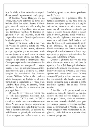 2
nos de idade, e lá se estabeleceu, depois
de ter passado alguns meses em Leipzig.
O Império Austro-Húngaro era, na
época, uma vasta extensão de terras que
incluía, além das atuais Áustria e Hun-
gria, parte do norte da Itália e daquilo
que veio a ser a Iugoslávia, além de ou-
tros territórios vizinhos. O Império or-
gulhava-se de seu poderio, tinha um
Imperador jovem - Francisco José - e uma
bonita Imperatriz - Sissi.
Freud viveu quase toda a sua vida
em Viena e só deixou a cidade em 1938,
um ano antes de sua morte, vitimado
pela perseguição que os nazistas movi-
am aos judeus e da qual tanto ele como
sua família foram alvos. Sua filha Ana
chegou a ser presa e interrogada pela
Gestapo e quatro de suas cinco suas ir-
mãs morreram em campos de concen-
tração. Graças ao reconhecimento inter-
nacional com que já contava e às inter-
venções do embaixador dos Estados
Unidos, William Bullitt, e da condessa
Marie Bonaparte, da Grécia, os alemães
permitiram a emigração de Freud para
Londres. Suas obras, no entanto, foram
proibidas de circular e queimadas em
praça pública.
O fato de ter vivido em Viena não
foi sem conseqüências benéficas. Em
fins do século XVIII e início do XIX a
cidade era exuberante em todos os sen-
tidos. As artes e as ciências estavam em
pleno florescimento e ela disputava com
Paris a liderança mundial da cultura. Lá
trabalharam os principais luminares de
vários campos do conhecimento e, na
Medicina, quase todos foram professo-
res de Freud.
Sigismund foi o primeiro filho do
terceiro casamento de seu pai e teve sete
irmãos, dos quais apenas ele e o caçula,
Alexander, exatamente dez anos mais
novo que ele, eram homens. Aquele que
seria o terceiro homem (Julius, o segundo
filho de Amalie), morreu ainda recém nas-
cido, quando Sigismund contava deze-
nove meses de idade. Refletindo o espí-
rito da época e já demonstrando gosto
pelas analogias, de que foi pródigo,
Freud comparava sua família a um livro,
do qual ele e o irmão constituíam a capa
que protegia páginas, as irmãs Ana, Ro-
sa, Marie, Adolphine e Paula.
Quando Sigismund nasceu, sua mãe
tinha vinte e um anos e seu pai, mais de
quarenta. Seu sobrinho e principal com-
panheiro de infância era um ano e meio
mais velho que ele e Pauline, a sobrinha,
apenas seis meses mais nova. Muitos
autores-biógrafos acham que esta pecu-
liar constituição da família tenha sido
muito intrigante para a criança e tenha
motivado algumas das as suas futuras
teorias.
A família era de posses modestas e
quando o ramo de negócios de seu pai
entrou em crise este foi forçado a mu-
dar-se para Viena, onde ele continuou
no mesmo ramo de atividade, mas pro-
vavelmente passou a receber também
ajuda de Emmanuel e Philippe, que ha-
viam emigrado para Manchester, na In-
glaterra, onde tinham se tornado relati-
vamente prósperos.
 