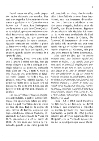 3
Freud parece ter sido, desde peque-
no, muito devotado aos estudos. Por
sete anos seguidos foi o primeiro de sua
turma e graduou-se no Gymnasium com
louvor, aos 17 anos. Leu Shakespeare
desde pequeno e para ler o Dom Quixo-
te no original, aprendeu sozinho o espa-
nhol. Sua aversão pela música, no entan-
to, era proverbial, no que parece ter
contado com apoio dos que o cercavam.
Quando entravam em conflito o piano
da irmã e os estudos dele, a família sem-
pre se decidia em favor do segundo. No
entanto, quando adulto, costumava ir à
opera de Viena.
Na infância, Freud teve uma babá
que o levava à missa católica, mas ele
nunca chegou a aderir a qualquer con-
vicção religiosa. Ao contrário, escreveria
mais tarde, em 1927, o texto O futuro de
uma Ilusão, no qual consideraria as religi-
ões como falácias. Por toda a vida, no
entanto, conservou hábitos judeus. Ao
completar trinta anos de idade, seu pai
presenteou-lhe com uma Bíblia, que ele
parece ter lido apenas com interesse ci-
entífico.
Em sua juventude Freud era inclina-
do à especulação, a qual foi depois subs-
tituída por apaixonada defesa do empi-
rismo e à qual retornaria em seus textos
do final da vida. Depois de cogitar de
uma carreira de Direito, cogitação que
logo abandonou, estudou Medicina, in-
gressando na Universidade de Viena em
1873, graduando-se a 30 de março de
1881. Os oito anos que passou na Fa-
culdade, quando o seu curso podia ter
sido concluído em cinco, não foram de-
vidos à insuficiência de seus dotes inte-
lectuais, mas aos interesses diversifica-
dos que o levaram a atividades a que
não estava obrigado, inclusive aulas de
filosofia, com Franz Brentano. Segundo
ele, sua decisão pela Medicina foi toma-
da ao ouvir uma conferência de Karl
Brühl sobre o poema de Göethe, ’Da
Natureza’. É interessante observar que
ela tenha sido motivada não por uma
sessão em que se exibisse um conheci-
mento empírico da Natureza, mas por
uma que a tratava de forma especulativa.
Mais tarde ele diria que “em nenhum
momento sentia uma inclinação especial pela
carreira de médico... e era movido, antes, por
uma espécie de curiosidade dirigida para o gêne-
ro humano do que para os objetos naturais’ e
que ‘depois de 41 anos de atividade médica,
meu auto-conhecimento me diz que nunca fui
realmente um médico no sentido próprio. Tornei-
me médico ao ser compelido a me desviar de meu
propósito original; e o triunfo de minha vida
consiste em eu ter, depois de uma longa e tortuo-
sa jornada, encontrado o caminho de volta para
minha trajetória inicial”. (Pós-Escrito de 1927
a “Um Estudo Autobiográfico”, ESB., Imago
Editora, Vol. XX).
Entre 1876 e 1882 Freud trabalhou
no laboratório de fisiologia de Ernst
Brücke, o qual abandonou a conselho
do mestre, premido por necessidades
financeiras. A partir de 1882 prestou
serviços em diversos departamentos do
Hospital Geral de Viena, de modo espe-
cial no de neuropatologia, então chefia-
 