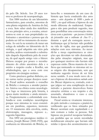 4
do pelo Dr. Scholz. Aos 29 anos tor-
nou-se professor de neuropatologia.
Em 1884 recebeu de um laboratório
farmacêutico, para estudos, amostras de
uma planta originária da América do Sul,
a coca. Sem saber ainda dos malefícios
do seu princípio ativo, a cocaína, entusi-
asmou-se com as suas propriedades eu-
forisantes e anestésicas e pensou que ela
poderia ser útil no tratamento da neuras-
tenia. Ao usá-la na tentativa de tratar um
colega de trabalho no laboratório de fi-
siologia, o qual adquirira um vício pela
morfina, acabou ocasionando a substitu-
ição daquela dependência pela da cocaí-
na, da qual aquele amigo veio a falecer.
Deixou escapar por pouco o reconhe-
cimento do efeito anestésico dela e o
mérito a respeito coube a Koeller, um
oftalmologista, que a usou com esse
propósito em cirurgias oculares.
Como precisava ganhar dinheiro, en-
tre outras razões porque desejava casar-
se, Freud acabou acatando o conselho
de Brücke e começou a atender pacien-
tes. Iniciou sua clínica como neurologis-
ta e logo se interessou pela histeria, à
época muito incidente e ainda misterio-
sa. Freqüentemente a enfermidade con-
fundia-se com condições neurológicas
porque seus sintomas às vezes consisti-
am em paralisias, espasmos, tremores
etc. O tratamento dela envolvia, então,
eletroterapia, massagens, repouso e...
sugestão hipnótica.
Em 1892 um prestigioso médico vi-
enense, Joseph Breuer (1845-1925), que
conhecera no laboratório de Brücke, re-
latou-lhe o tratamento de um caso de
histeria que havia conduzido dez anos
antes - entre dezembro de 1880 e junho de
1882 -, no qual utilizara a hipnose de um
modo diferente do tradicional. Empre-
gara-a não para produzir sugestão, mas
para possibilitar uma conversação minu-
ciosa com a paciente - que passou à história
da psicanálise com o codinome de Ana O -,
durante a qual ela conseguia acesso a
lembranças que já haviam sido perdidas
na vida de vigília, mas que guardavam
relações com seus sintomas. Ao recor-
dá-las a moça experimentava as emo-
ções que deveriam ter sido desencadea-
das pelas situações originais, mas que
por quaisquer motivos não haviam sido
expressas então. Dessa maneira ele veri-
ficou que rastreando os sintomas até su-
as origens eles desapareciam, sem que
nenhuma sugestão tivesse de ser feita
nesse sentido. A esse modo novo de u-
sar a hipnose ele denominou método catár-
tico. Breuer deparou-se, contudo, com o
que julgou ser uma complicação do seu
método: a paciente desenvolveu fortes
emoções eróticas a seu respeito e ele,
assustado, abandonou o caso e essa
forma de tratar.
Freud sentiu-se vivamente interessa-
do pelo método e começou a praticá-lo,
verificando que os fatos relatados por
Breuer ocorriam com regularidade e e-
ram comuns a todas as pessoas. Sob
hipnose era possível recuperar lembran-
ças perdidas que ao serem recordadas
mobilizavam emoções que haviam sido
retidas à época dos acontecimentos ori-
 