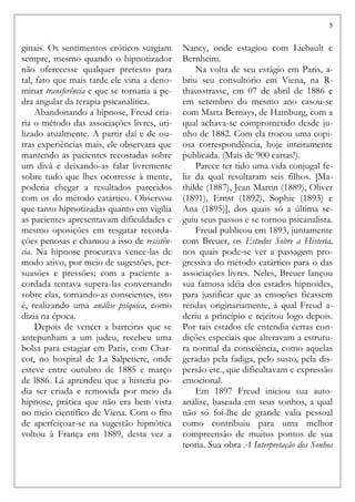 5
ginais. Os sentimentos eróticos surgiam
sempre, mesmo quando o hipnotizador
não oferecesse qualquer pretexto para
tal, fato que mais tarde ele viria a deno-
minar transferência e que se tornaria a pe-
dra angular da terapia psicanalítica.
Abandonando a hipnose, Freud cria-
ria o método das associações livres, uti-
lizado atualmente. A partir daí e de ou-
tras experiências mais, ele observara que
mantendo as pacientes recostadas sobre
um divã e deixando-as falar livremente
sobre tudo que lhes ocorresse à mente,
poderia chegar a resultados parecidos
com os do método catártico. Observou
que tanto hipnotizadas quanto em vigília
as pacientes apresentavam dificuldades e
mesmo oposições em resgatar recorda-
ções penosas e chamou a isso de resistên-
cia. Na hipnose procurava vence-las de
modo ativo, por meio de sugestões, per-
suasões e pressões; com a paciente a-
cordada tentava supera-las conversando
sobre elas, tornando-as conscientes, isto
é, realizando uma análise psíquica, como
dizia na época.
Depois de vencer a barreiras que se
antepunham a um judeu, recebeu uma
bolsa para estagiar em Paris, com Char-
cot, no hospital de La Salpetiere, onde
esteve entre outubro de 1885 e março
de l886. Lá aprendeu que a histeria po-
dia ser criada e removida por meio da
hipnose, prática que não era bem vista
no meio científico de Viena. Com o fito
de aperfeiçoar-se na sugestão hipnótica
voltou à França em 1889, desta vez a
Nancy, onde estagiou com Liebault e
Bernheim.
Na volta de seu estágio em Paris, a-
briu seu consultório em Viena, na R-
thausstrasse, em 07 de abril de 1886 e
em setembro do mesmo ano casou-se
com Marta Bernays, de Hamburg, com a
qual achava-se comprometido desde ju-
nho de 1882. Com ela trocou uma copi-
osa correspondência, hoje inteiramente
publicada. (Mais de 900 cartas!).
Parece ter tido uma vida conjugal fe-
liz da qual resultaram seis filhos. [Ma-
thilde (1887), Jean Martin (1889), Oliver
(1891), Ernst (1892), Sophie (1893) e
Ana (1895)], dos quais só a última se-
guiu seus passos e se tornou psicanalista.
Freud publicou em 1893, juntamente
com Breuer, os Estudos Sobre a Histeria,
nos quais pode-se ver a passagem pro-
gressiva do método catártico para o das
associações livres. Neles, Breuer lançou
sua famosa idéia dos estados hipnoides,
para justificar que as emoções ficassem
retidas originariamente, à qual Freud a-
deriu a princípio e rejeitou logo depois.
Por tais estados ele entendia certas con-
dições especiais que alteravam a estrutu-
ra normal da consciência, como aquelas
geradas pela fadiga, pelo susto, pela dis-
persão etc., que dificultavam e expressão
emocional.
Em 1897 Freud iniciou sua auto-
análise, baseada em seus sonhos, a qual
não só foi-lhe de grande valia pessoal
como contribuiu para uma melhor
compreensão de muitos pontos de sua
teoria. Sua obra A Interpretação dos Sonhos
 