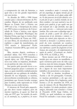 7
a compreensão da vida de fantasias, a
qual viria a ter tão grande importância
em suas teorias.
As décadas de 1890 e 1900 foram
cruciais para o desenvolvimento da Psi-
canálise. Depois de ter publicado com
Breuer os Estudos Sobre a Histeria, em
1899 veio à luz A Interpretação dos sonhos;
em 1902 tornou-se professor da Univer-
sidade de Viena e iniciou, com alguns
discípulos, a Sociedade Psicológica das
Quartas-Feiras, que logo se tornou Soci-
edade Psicanalítica de Viena; em 1905 ,
no caso Dora, ele reconheceu de modo
explícito o papel da transferência; em
1910 nasceu a Internacional Psycho-
Analytical Association (IPA), que existe até
hoje.
Mas, mesmo depois, continuou a
produzir idéias. Em 1914 concebeu a
tese do narcisismo; em 1920 formulou a
segunda tópica; em 1923 chegou a uma
nova tese sobre os impulsos, dividindo-
os em pulsões de vida e de morte.
Sua paixão pelo passado levou a co-
lecionar pequenas peças e estatuetas an-
tigas, as quais mantinha cuidadosamente
arrumadas em seu gabinete de trabalho.
Quando de sua imigração, os nazistas,
provavelmente considerando-as velharias,
permitiram que fossem levadas consigo
para Londres, onde repousam no Freud
Museum, na casa onde morreu.
O interesse de Freud pela arqueolo-
gia não deve causar surpresa, pois ele
mesmo registrou, já quase no final da
vida, em 1937, que “seu trabalho [do analis-
ta] de construção, ou, se preferir-se, de recons-
trução, assemelha-se muito à escavação, feita
por um arqueólogo, de alguma morada que foi
destruída e soterrada, ou de algum antigo edifí-
cio. Os dois processos são de fato idênticos, exce-
to pelo fato de que o analista trabalha em me-
lhores condições e tem mais material à sua dis-
posição para ajudá-lo, já que aquilo com que
está tratando não é algo destruído, mas algo
que ainda está vivo — e talvez por outra razão
também. Mas assim como o arqueólogo ergue as
paredes do prédio a partir dos alicerces que
permaneceram de pé, determina o número e a
posição das colunas pelas depressões no chão e
reconstrói as decorações e as pinturas murais a
partir dos restos encontrados nos escombros,
assim também o analista procede quando extrai
suas inferências a partir dos fragmentos de lem-
branças, das associações e do comportamento do
sujeito da análise”. (Construções em Análise.
ESB, 1974, vol. XXIII. p. 293).
Neste mesmo ano de 1923 foi aco-
metido por um câncer na mandíbula, o
qual o molestou pelo resto da vida e que
motivou mais de trinta cirurgias. Mesmo
assim, continuou atendendo e escreven-
do e alguns de seus mais importantes
trabalhos são posteriores a esta época.
Em 1938 os alemães invadiram a
Áustria e ele foi perseguido. Contudo,
os nazistas permitiram a ele que emi-
grasse. Seu destino foi a Inglaterra, onde
morreu a 23 de setembro de 1939, na
casa de número 20, de Maresfield Gar-
den, Londres. Lá ainda produziu vários
artigos, deixando sem concluir o Esboço
de Psicanálise (ESB, Imago Editora, vol.
XXIII), no qual trabalhava ao expirar.
Freud foi cremado e suas cinzas repou-
 