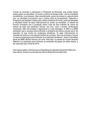 mundo se reuniram e assinaram o Protocolo de Montreal, que proíbe lançar
esses gases na atmosfera. O buraco continua lá desde então - ele se manifesta
anualmente, na primavera. Mas recentemente, parou de crescer e, pela primeira
vez, os cientistas anunciaram que o ozônio está se recuperando. Segundo o
Programa das Nações Unidas para o Meio Ambiente (Pnuma), essa recuperação
é resultado direto da ação internacional ao proibir as emissões. O estudo do
Pnuma considera que a proibição evitou mais de dois milhões de casos de
câncer de pele que poderiam ocorrer, por ano, caso o buraco continuasse
crescendo, além de proteger a agricultura e a vida selvagem. A ONU e a OMM
acreditam que o sucesso para enfrentar o problema de ozônio precisa servir de
exemplo na luta contra as mudanças climáticas. "A ação internacional na
camada de ozônio é uma grande história de sucesso. Ela nos encoraja a buscar
a mesma cooperação para enfrentar as mudanças climáticas", disse o secretário
geral da OMM, Michel Jarraud, em nota. Para isso, os países do mundo deverão
elaborar um protocolo para controlar as emissões de gases de efeito estufa, a
ser assinado até o final de 2015.
http://epoca.globo.com/colunas-e-blogs/blog-do-planeta/noticia/2014/09/uma-
boa-noticia- buraco-na-camada-de-ozonio-besta-diminuindob.html
 