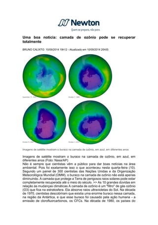 Uma boa notícia: camada de ozônio pode se recuperar
totalmente
BRUNO CALIXTO 10/09/2014 19h12 - Atualizado em 10/09/2014 20h55
Imagens de satélite mostram o buraco na camada de ozônio, em azul, em diferentes anos
Imagens de satélite mostram o buraco na camada de ozônio, em azul, em
diferentes anos (Foto: Nasa/AP)
Não é sempre que cientistas vêm a público para dar boas notícias na área
ambiental. Pois foi exatamente isso o que aconteceu nesta quarta-feira (10).
Segundo um painel de 300 cientistas das Nações Unidas e da Organização
Meteorológica Mundial (OMM), o buraco na camada de ozônio não está apenas
diminuindo. A camada que protege a Terra de perigosos raios solares pode estar
completamente recuperada até o meio do século. >> As 10 grandes dúvidas em
relação às mudanças climáticas A camada de ozônio é um "filtro" de gás ozônio
(O3) que fica na estratosfera. Ela absorve raios ultravioletas do Sol. Na década
de 1970, cientistas descobriram que existia uma enorme buraco nessa camada,
na região da Antártica, e que esse buraco foi causado pela ação humana - a
emissão de clorofluorcarbonos, os CFCs. Na década de 1980, os países do
 