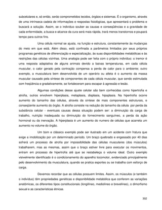 302
subcelulares e, só então, serão comprometidos tecidos, órgãos e sistemas. É o organismo, através
de uma intrínseca cadeia de informações e respostas fisiológicas, que apresentará o problema e
buscará a solução. Assim, se o indivíduo souber as causas e conseqüências e a gravidade de
cada enfermidade, a busca e alcance da cura será mais rápida, trará menos transtornos e poupará
tempo para outros fins.
Uma célula normal se ajusta, na função e estrutura, constantemente às mudanças
do meio em que está. Além disso, está confinada a parâmetros limitados por seus próprios
programas genéticos de diferenciação e especialização, às suas disponibilidades metabólicas e às
restrições das células vizinhas. Uma analogia pode ser feita com o próprio indivíduo: o tremor é
uma resposta adaptativa de alguns animais devido a baixas temperaturas, em cada célula
muscular, o calor gerado pela contração compensa a perda de calor para o ambiente; outro
exemplo, a musculatura bem desenvolvida de um operário ou atleta é o aumento da massa
muscular causado pela síntese de componentes de cada célula muscular, que sendo estimulada
com freqüência e gradativamente, se fortaleceram para escapar à agressão e lesão.
Algumas condições desse ajuste celular são bem conhecidas como hipertrofia e
atrofia, outros envolvem hiperplasia, metaplasia, displasia, hipoplasia. Na hipertrofia ocorre
aumento do tamanho das células, através da síntese de mais componentes estruturais, e
conseqüente aumento do órgão. A atrofia consiste na redução do tamanho da célula por perda da
substância celular - eventuais causas dessa situação podem ser: a diminuição da carga de
trabalho, nutrição inadequada ou diminuição do fornecimento sanguíneo, a perda da ação
hormonal ou da inervação. A hiperplasia é um aumento do numero de células que acarreta um
aumento no volume do órgão.
Um bom e clássico exemplo pode ser ilustrado em um acidente com fratura que
exige a imobilização por um determinado período. Um braço quebrado e engessado por 40 dias
sofrerá um processo de atrofia por impossibilidade das células musculares (dos músculos)
trabalharem, mas as mesmas, assim que o braço estiver livre para executar os movimentos,
entram em processo de hipertrofia até que se restabeleça o volume ideal. Outro exemplo
visivelmente identificado é o condicionamento do aparelho locomotor, evidenciado principalmente
pelo desenvolvimento da musculatura, quando se pratica esportes ou se trabalha com esforço de
carga.
Devemos recordar que as células possuem limites. Assim, os músculos (e também
o indivíduo) têm propriedades genéticas e disponibilidade metabólica que conferem as variações
anatômicas, os diferentes tipos constitucionais (longilíneo, mediolíneo e brevelíneo), o dimorfismo
sexual e as características étnicas.
 
