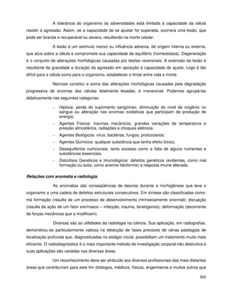 303
A tolerância do organismo às adversidades está limitada à capacidade da célula
resistir à agressão. Assim, se a capacidade de se ajustar for superada, ocorrerá uma lesão, que
pode ser branda e recuperável ou severa, resultando na morte celular.
A lesão é um estímulo nocivo ou influência adversa, de origem interna ou externa,
que atua sobre a célula e compromete sua capacidade de equilíbrio (homeostasia). Degeneração
é o conjunto de alterações morfológicas causadas por lesões reversíveis. A extensão da lesão é
resultante da gravidade e duração da agressão em oposição à capacidade de ajuste. Logo é tão
difícil para a célula como para o organismo, estabelecer o limiar entre vida e morte.
Necrose constitui a soma das alterações morfológicas causadas pela degradação
progressiva de enzimas das células letalmente lesadas, é irreversível. Podemos agrupá-las
didaticamente nas seguintes categorias:
– Hipóxia: perda do suprimento sangüíneo, diminuição do nível de oxigênio no
sangue ou alteração nas enzimas oxidativas que participam da produção de
energia;
– Agentes Físicos: traumas mecânicos, grandes variações de temperatura e
pressão atmosférica, radiações e choques elétricos;
– Agentes Biológicos: vírus, bactérias, fungos, protozoários;
– Agentes Químicos: qualquer substância que tenha efeito tóxico;
– Desequilíbrios nutricionais: tanto excesso como a falta de alguns nutrientes e
substâncias essenciais.
– Distúrbios Genéticos e Imunológicos: defeitos genéticos (evidentes, como mal
formação ou sutis, como anemia falciforme) e resposta imune alterada.
Relações com anomalia e radiologia.
As anomalias são conseqüências de desvios durante a morfogênese que leva o
organismo a uma cadeia de defeitos estruturais consecutivos. Em síntese são classificadas como:
má formação (resulta de um processo de desenvolvimento intrinsecamente anormal); disrupção
(resulta da ação de um fator extrínseco – infecção, trauma, teratógenos); deformação (decorrente
de forças mecânicas que a modificam).
Diversas são as utilidades da radiologia na ciência. Sua aplicação, em radiografias,
demonstrou-se particularmente valiosa na detecção de fases precoces de várias patologias de
localização profunda que, diagnosticadas no estágio inicial, possibilitam um tratamento muito mais
eficiente. O radiodiagnóstico é o mais importante método de investigação corporal não destrutiva e
suas aplicações são variadas nas diversas áreas.
Um reconhecimento deve ser atribuído aos diversos profissionais das mais distantes
áreas que contribuíram para este fim (biólogos, médicos, físicos, engenheiros e muitos outros que
 