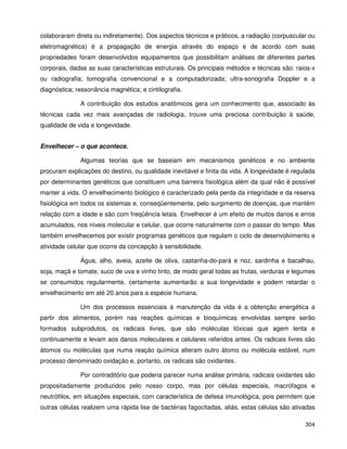 304
colaboraram direta ou indiretamente). Dos aspectos técnicos e práticos, a radiação (corpuscular ou
eletromagnética) é a propagação de energia através do espaço e de acordo com suas
propriedades foram desenvolvidos equipamentos que possibilitam análises de diferentes partes
corporais, dadas as suas características estruturais. Os principais métodos e técnicas são: raios-x
ou radiografia; tomografia convencional e a computadorizada; ultra-sonografia Doppler e a
diagnóstica; ressonância magnética; e cintilografia.
A contribuição dos estudos anatômicos gera um conhecimento que, associado às
técnicas cada vez mais avançadas de radiologia, trouxe uma preciosa contribuição à saúde,
qualidade de vida e longevidade.
Envelhecer – o que acontece.
Algumas teorias que se baseiam em mecanismos genéticos e no ambiente
procuram explicações do destino, ou qualidade inevitável e finita da vida. A longevidade é regulada
por determinantes genéticos que constituem uma barreira fisiológica além da qual não é possível
manter a vida. O envelhecimento biológico é caracterizado pela perda da integridade e da reserva
fisiológica em todos os sistemas e, conseqüentemente, pelo surgimento de doenças, que mantém
relação com a idade e são com freqüência letais. Envelhecer é um efeito de muitos danos e erros
acumulados, nos níveis molecular e celular, que ocorre naturalmente com o passar do tempo. Mas
também envelhecemos por existir programas genéticos que regulam o ciclo de desenvolvimento e
atividade celular que ocorre da concepção à sensibilidade.
Água, alho, aveia, azeite de oliva, castanha-do-pará e noz, sardinha e bacalhau,
soja, maçã e tomate, suco de uva e vinho tinto, de modo geral todas as frutas, verduras e legumes
se consumidos regularmente, certamente aumentarão a sua longevidade e podem retardar o
envelhecimento em até 20 anos para a espécie humana.
Um dos processos essenciais à manutenção da vida é a obtenção energética a
partir dos alimentos, porém nas reações químicas e bioquímicas envolvidas sempre serão
formados subprodutos, os radicais livres, que são moléculas tóxicas que agem lenta e
continuamente e levam aos danos moleculares e celulares referidos antes. Os radicais livres são
átomos ou moléculas que numa reação química alteram outro átomo ou molécula estável, num
processo denominado oxidação e, portanto, os radicais são oxidantes.
Por contraditório que poderia parecer numa análise primária, radicais oxidantes são
propositadamente produzidos pelo nosso corpo, mas por células especiais, macrófagos e
neutrófilos, em situações especiais, com característica de defesa imunológica, pois permitem que
outras células realizem uma rápida lise de bactérias fagocitadas, aliás, estas células são ativadas
 