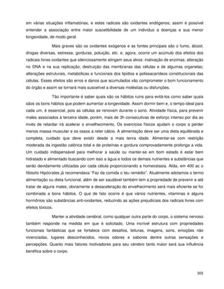 305
em várias situações inflamatórias, e estes radicais são oxidantes endógenos; assim é possível
entender a associação entre maior suscetibilidade de um indivíduo a doenças e sua menor
longevidade, de modo geral.
Mais graves são os oxidantes exógenos e as fontes principais são o fumo, álcool,
drogas diversas, estresse, gorduras, poluição, etc. e, agora, ocorre um acúmulo dos efeitos dos
radicais livres oxidantes que silenciosamente atingem seus alvos: inativação de enzimas; alteração
no DNA e na sua replicação; destruição das membranas das células e de algumas organelas;
alterações estruturais, metabólicas e funcionais dos lipídios e polissacarídeos constitucionais das
células. Esses efeitos são erros e danos que acumulados vão comprometer o bom funcionamento
do órgão e assim se tornará mais suscetível a diversas moléstias ou disfunções.
Tão importante é saber quais são os hábitos ruins para evitá-los como saber quais
sãos os bons hábitos que podem aumentar a longevidade. Assim dormir bem e, o tempo ideal para
cada um, é essencial, pois as células se renovam durante o sono. Atividade física, para prevenir
males associados à terceira idade, porém, mais de 3h consecutivas de esforço intenso por dia ao
invés de retardar irá acelerar o envelhecimento. Os exercícios físicos ajudam o corpo a perder
menos massa muscular e os ossos a reter cálcio. A alimentação deve ser uma dieta equilibrada e
completa, cuidado que deve existir desde a mais tenra idade. Alimentar-se com restrição
moderada da ingestão calórica total e de proteínas e gordura comprovadamente prolonga a vida.
Um cuidado indispensável para melhorar a saúde ou manter-se em bom estado é estar bem
hidratado e alimentado buscando com isso a água e todos os demais nutrientes e substâncias que
serão devidamente utilizadas por cada célula proporcionando a homeostasia. Aliás, em 400 ac o
filósofo Hipócrates já recomendava “Faz da comida o teu remédio”. Atualmente adotamos o termo
alimentação ou dieta funcional, além de ser saudável também tem a propriedade de prevenir e até
tratar de alguns males, obviamente a desaceleração do envelhecimento será mais eficiente se for
combinada a bons hábitos. O que de fato ocorre é que vários nutrientes, vitaminas e alguns
hormônios são substâncias anti-oxidantes, reduzindo as ações prejudiciais dos radicais livres com
efeitos tóxicos.
Manter a atividade cerebral, como qualquer outra parte do corpo, o sistema nervoso
também responde na medida em que é solicitado. Uma incrível estrutura com propriedades
funcionais fantásticas que se fortalece com desafios, leituras, imagens, sons, emoções não
vivenciadas, lugares desconhecidos, novos odores e sabores dentre outras sensações e
percepções. Quanto mais fatores motivadores para seu cérebro tanto maior será sua influência
benéfica sobre o corpo.
 