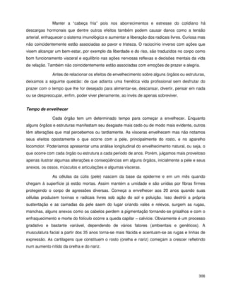306
Manter a “cabeça fria” pois nos aborrecimentos e estresse do cotidiano há
descargas hormonais que dentre outros efeitos também podem causar danos como a tensão
arterial, enfraquecer o sistema imunológico e aumentar a liberação dos radicais livres. Curiosa mas
não coincidentemente estão associadas ao pavor e tristeza. O raciocínio inverso com ações que
visem alcançar um bem-estar, por exemplo da liberdade e do riso, são traduzidos no corpo como
bom funcionamento visceral e equilíbrio nas ações nervosas reflexas e decisões mentais da vida
de relação. Também não coincidentemente estão associadas com emoções de prazer e alegria.
Antes de relacionar os efeitos de envelhecimento sobre alguns órgãos ou estruturas,
deixamos a seguinte questão: de que adianta uma frenética vida profissional sem desfrutar do
prazer com o tempo que lhe for desejado para alimentar-se, descansar, divertir, pensar em nada
ou se despreocupar, enfim, poder viver plenamente, ao invés de apenas sobreviver.
Tempo de envelhecer
Cada órgão tem um determinado tempo para começar a envelhecer. Enquanto
alguns órgãos e estruturas manifestam seu desgaste mais cedo ou de modo mais evidente, outros
têm alterações que mal percebemos ou tardiamente. As vísceras envelhecem mas não notamos
seus efeitos opostamente o que ocorre com a pele, principalmente do rosto, e no aparelho
locomotor. Poderíamos apresentar uma análise longitudinal do envelhecimento natural, ou seja, o
que ocorre com cada órgão ou estrutura a cada período de anos. Porém, julgamos mais proveitoso
apenas ilustrar algumas alterações e conseqüências em alguns órgãos, inicialmente a pele e seus
anexos, os ossos, músculos e articulações e algumas vísceras.
As células da cútis (pele) nascem da base da epiderme e em um mês quando
chegam à superfície já estão mortas. Assim mantém a umidade e são unidas por fibras firmes
protegendo o corpo de agressões diversas. Começa a envelhecer aos 20 anos quando suas
células produzem toxinas e radicais livres sob ação do sol e poluição. Isso destrói a própria
sustentação e as camadas da pele saem do lugar criando vales e relevos, surgem as rugas,
manchas, alguns anexos como os cabelos perdem a pigmentação tornando-se grisalhos e com o
enfraquecimento e morte do folículo ocorre a queda capilar – calvície. Obviamente é um processo
gradativo e bastante variável, dependendo de vários fatores (ambientais e genéticos). A
musculatura facial a partir dos 35 anos torna-se mais flácida e acentuam-se as rugas e linhas de
expressão. As cartilagens que constituem o rosto (orelha e nariz) começam a crescer refletindo
num aumento nítido da orelha e do nariz.
 