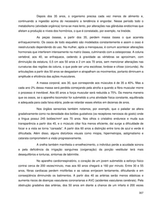 307
Depois dos 35 anos, o organismo precisa cada vez menos de alimento e,
continuando a ingestão acima do necessário a tendência é engordar. Nesse período todo o
metabolismo (atividade orgânica) torna-se mais lento, por alterações nas glândulas endócrinas que
afetam a produção e níveis dos hormônios, o que é constatado, por exemplo, na tireóide.
As peças ósseas, a partir dos 35, perdem massa óssea o que acarreta
enfraquecimento. Os ossos de todo esqueleto são modelados constantemente e assim o osso é
reestruturado dependendo do uso. Na mulher, após a menopausa, é comum acontecer alterações
hormonais que interferem intensamente na matriz óssea, culminando com a osteoporose. A coluna
vertebral, aos 40, se enfraquece, cedendo à gravidade as vértebras se aproximam, com
diminuição da estatura, 0,5 cm aos 50 anos e 2 cm aos 70 anos, sem mencionar alterações nas
curvaturas das regiões da coluna, o que pode ser uma escoliose, lordose e cifose (corcunda). As
articulações a partir dos 50 anos se desgastam e atrapalham os movimentos, portanto diminuem a
amplitude e eficiência das ações musculares.
A massa corporal, aos 30, que corresponde aos músculos é de 35 a 40%. Mas a
cada ano 2% dessa massa será perdida começando pela atrofia e quando a fibra muscular morre
o processo é inevitável. Aos 65 anos a força muscular será reduzida a 75%. Da mesma maneira
que os ossos, se o aparelho locomotor for submetido a uma atividade física constante, equilibrada
e adequada para cada faixa etária, pode-se retardar esses efeitos em dezenas de anos.
Nos órgãos sensoriais também notamos, por exemplo, que o paladar se altera
gradativamente como na densidade dos botões gustativos (os receptores nervosos do gosto) onde
a língua possui 245 botões/mm² aos 70 anos. Nos olhos o cristalino endurece e muda sua
transparência a partir dos 45, e o músculo ciliar fica menos eficiente, daí surge a dificuldade de
focar e a vista se torna “cansada”. A partir dos 60 anos a distinção entre tons de azul e verde é
dificultada. Além disso, alguns distúrbios visuais como miopia, hipermetropia, astigmatismo e
catarata comprometem a visão progressivamente.
A orelha também manifesta o envelhecimento, o indivíduo perde a acuidade sonora
e pela deficiência da irrigação sanguínea (oxigenação) da porção vestibular terá mais
desequilíbrios e tonturas, sintomas de labirintite.
No aparelho cardiorrespiratório, o coração de um jovem submetido a esforço físico
contrai cerca de 200 vezes/minuto, mas aos 60 anos chegará a 160 por minuto. Entre 30 e 55
anos, fibras cardíacas perdem miofibrilas e as valvas enrijecem lentamente, dificultando e em
conseqüência diminuindo os batimentos. A partir dos 40 as artérias serão menos elásticas e
aumenta riscos de doenças vasculares coronarianas e AVC (acidentes vasculares cerebrais). Pela
obstrução gradativa das artérias, dos 50 anos em diante a chance de um infarto é 200 vezes
 