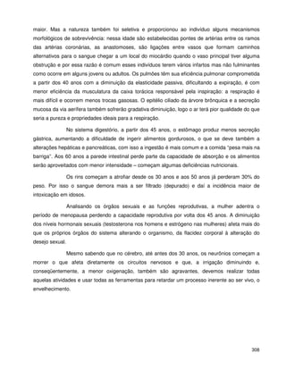 308
maior. Mas a natureza também foi seletiva e proporcionou ao indivíduo alguns mecanismos
morfológicos de sobrevivência: nessa idade são estabelecidas pontes de artérias entre os ramos
das artérias coronárias, as anastomoses, são ligações entre vasos que formam caminhos
alternativos para o sangue chegar a um local do miocárdio quando o vaso principal tiver alguma
obstrução e por essa razão é comum esses indivíduos terem vários infartos mas não fulminantes
como ocorre em alguns jovens ou adultos. Os pulmões têm sua eficiência pulmonar comprometida
a partir dos 40 anos com a diminuição da elasticidade passiva, dificultando a expiração, é com
menor eficiência da musculatura da caixa torácica responsável pela inspiração: a respiração é
mais difícil e ocorrem menos trocas gasosas. O epitélio ciliado da árvore brônquica e a secreção
mucosa da via aerífera também sofrerão gradativa diminuição, logo o ar terá pior qualidade do que
seria a pureza e propriedades ideais para a respiração.
No sistema digestório, a partir dos 45 anos, o estômago produz menos secreção
gástrica, aumentando a dificuldade de ingerir alimentos gordurosos, o que se deve também a
alterações hepáticas e pancreáticas, com isso a ingestão é mais comum e a comida “pesa mais na
barriga”. Aos 60 anos a parede intestinal perde parte da capacidade de absorção e os alimentos
serão aproveitados com menor intensidade – começam algumas deficiências nutricionais.
Os rins começam a atrofiar desde os 30 anos e aos 50 anos já perderam 30% do
peso. Por isso o sangue demora mais a ser filtrado (depurado) e daí a incidência maior de
intoxicação em idosos.
Analisando os órgãos sexuais e as funções reprodutivas, a mulher adentra o
período de menopausa perdendo a capacidade reprodutiva por volta dos 45 anos. A diminuição
dos níveis hormonais sexuais (testosterona nos homens e estrógeno nas mulheres) afeta mais do
que os próprios órgãos do sistema alterando o organismo, da flacidez corporal à alteração do
desejo sexual.
Mesmo sabendo que no cérebro, até antes dos 30 anos, os neurônios começam a
morrer o que afeta diretamente os circuitos nervosos e que, a irrigação diminuindo e,
conseqüentemente, a menor oxigenação, também são agravantes, devemos realizar todas
aquelas atividades e usar todas as ferramentas para retardar um processo inerente ao ser vivo, o
envelhecimento.
 
