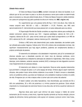 309
Estado físico natural
O Índice de Massa Corporal (IMC), também chamado de índice de Quetelet, é um
cálculo que se faz com base no peso e na altura da pessoa e serve para avaliar se determinado
peso é excessivo ou não para determinada altura. O Índice de Massa Corporal é obtido dividindo-
se o peso em quilogramas (kg) pelo quadrado da altura em metros (m): IMC = kg/(m x m)
Ex: suponhamos que uma pessoa tenha 56 Kg e 1,62 m de altura. Seu índice de
massa corporal será: 56/(1,62 x 1,62) = 56/2,6244 = 21,33. Portanto, seu IMC será
aproximadamente 21, demonstrando que essa pessoa tem um peso adequado para sua altura.
A Organização Mundial de Saúde considera os seguintes valores para avaliação do
estado nutricional: valores menores que 18,5 - magreza patológica; valores de 18,5 a 20 -
magreza; valores de 20 a 25 - peso normal, sendo que o peso ideal corresponderia a um IMC de
22,5; valores de 25 a 30 - sobrepeso; valores maiores que 30 - obesidade;
Embora o IMC tenha sido desenvolvido para avaliar obesidade, ele também pode
ser utilizado para avaliar magreza. Índices entre 18,5 e 20, embora não considerados normais, não
significam necessariamente que haja algum problema, podendo ser simplesmente devidos à
própria constituição da pessoa.
O tratamento do sobrepeso e da obesidade é importante, pois já foi constatado por
diversos estudos que a obesidade acarreta em maior risco de doenças cardíacas, como
hipertensão, hiperglicemia e dislipidemia (alteração de colesterol e triglicérides). Além disso, outras
doenças, como diabetes, acidente vascular cerebral (AVC) e doenças do trato digestório ocorrem
mais freqüentemente em pessoas obesas.
O tratamento com dietas é o mais importante. Deve-se evitar aqueles tratamentos
que prometem a redução de peso a um curto espaço de tempo. Embora alguns sejam realmente
eficazes, eles podem trazer sérios efeitos colaterais à sua saúde. O ideal é encarar a obesidade
como um problema crônico, que deve ser tratado por uma verdadeira mudança na dieta e no estilo
de vida. Emagrecer por um mês e depois voltar a comer tudo como antes não adianta!
O ideal é adotar uma dieta hipocalórica, mas diversificada, que consista de 50 a
60% de carboidratos, 30 a 40% de proteínas e o mínimo possível de gorduras. Outra atitude
importante é a incorporação de exercícios físicos no seu dia-a-dia, de forma a queimar calorias em
excesso.
Algumas dicas para quem quer diminuir de peso: busque o hábito de comer
lentamente (de 20 minutos a meia hora), ingerindo líquidos somente ao final da refeição; procure
opções de alimentos menos gordurosos; evite açúcar em excesso e procure comer mais frutas,
 