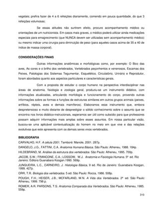 310
vegetais; prefira fazer de 4 a 6 refeições diariamente, comendo em pouca quantidade, do que 3
refeições volumosas;
Se essas atitudes não surtirem efeito, procure acompanhamento médico ou
orientações de um nutricionista. Em casos mais graves, o médico poderá utilizar ainda medicações
especiais para emagrecimento (que NUNCA devem ser utilizadas sem acompanhamento médico)
ou mesmo indicar uma cirurgia para diminuição de peso (para aqueles casos acima de 35 a 40 de
índice de massa corporal).
CONSIDERAÇÕES FINAIS
Outras informações anatômicas e morfológicas como, por exemplo: O Bico das
aves, As cores e o brilho dos vertebrados, Vertebrados peçonhentos e venenosos, Escamas dos
Peixes, Patologias dos Sistemas Tegumentar, Esquelético, Circulatório, Urinário e Reprodutor,
foram abordados quanto aos aspectos particulares e características gerais.
Com a proposta de estudar o corpo humano na perspectiva interdisciplinar nas
áreas de anatomia, fisiologia e zoologia geral, produziu-se um instrumento didático, com
informações atualizadas, articulando morfologia e funcionamento do corpo, provendo outras
informações sobre as formas e funções de estruturas similares em outros grupos animais (peixes,
anfíbios, répteis, aves e demais mamíferos). Elaboramos esse instrumento que, embora
despretensioso e muito distante de desprestigiar o sólido conhecimento sobre o assunto que se
encontra nos livros didático-instrucionais, esperamos ser útil como subsídio para que professores
possam adquirir informações mais amplas sobre esses assuntos. Em nossa particular visão,
buscou-se uma aplicável contextualização do homem no meio em que vive e das relações
evolutivas que este apresenta com os demais seres vivos vertebrados.
BIBLIOGRAFIA
CARVALHO, H.F. A célula 2001. Tamboré: Manole, 2001. 287p.
DANGELO, J.G., FATTINI, C.A. Anatomia Humana Básica. São Paulo: Atheneu, 1988. 184p.
HILDEBRAND, M. Análise da estrutura dos vertebrados. São Paulo: Atheneu, 1995. 700p.
JACOB, S.W.; FRANCONE, C.A.; LOSSOW, W.J. Anatomia e Fisiologia Humana. 5ª ed. Rio
Janeiro: Editora Guanabara Koogan.1990. 569p.
JUNQUEIRA, L.C., CARNEIRO, J. Histologia Básica, 9 ed. Rio de Janeiro: Guanabara Koogan,
1999. 427p.
ORR, T.R. Biologia dos vertebrados. 5 ed. São Paulo: Rocca, 1986. 508p.
POUGH, F.H.; HEISER, J.B.; MCFARLAND, W.N. A Vida dos Vertebrados. 2ª ed. São Paulo:
Atheneu, 1999. 798 p.
ROMER, A.R. PARSONS, T.S. Anatomia Comparada dos Vertebrados. São Paulo: Atheneu, 1985.
559p.
 