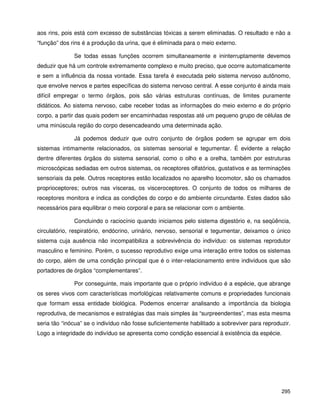 295
aos rins, pois está com excesso de substâncias tóxicas a serem eliminadas. O resultado e não a
“função” dos rins é a produção da urina, que é eliminada para o meio externo.
Se todas essas funções ocorrem simultaneamente e ininterruptamente devemos
deduzir que há um controle extremamente complexo e muito preciso, que ocorre automaticamente
e sem a influência da nossa vontade. Essa tarefa é executada pelo sistema nervoso autônomo,
que envolve nervos e partes específicas do sistema nervoso central. A esse conjunto é ainda mais
difícil empregar o termo órgãos, pois são várias estruturas contínuas, de limites puramente
didáticos. Ao sistema nervoso, cabe receber todas as informações do meio externo e do próprio
corpo, a partir das quais podem ser encaminhadas respostas até um pequeno grupo de células de
uma minúscula região do corpo desencadeando uma determinada ação.
Já podemos deduzir que outro conjunto de órgãos podem se agrupar em dois
sistemas intimamente relacionados, os sistemas sensorial e tegumentar. É evidente a relação
dentre diferentes órgãos do sistema sensorial, como o olho e a orelha, também por estruturas
microscópicas sediadas em outros sistemas, os receptores olfatórios, gustativos e as terminações
sensoriais da pele. Outros receptores estão localizados no aparelho locomotor, são os chamados
proprioceptores; outros nas vísceras, os visceroceptores. O conjunto de todos os milhares de
receptores monitora e indica as condições do corpo e do ambiente circundante. Estes dados são
necessários para equilibrar o meio corporal e para se relacionar com o ambiente.
Concluindo o raciocínio quando iniciamos pelo sistema digestório e, na seqüência,
circulatório, respiratório, endócrino, urinário, nervoso, sensorial e tegumentar, deixamos o único
sistema cuja ausência não incompatibiliza a sobrevivência do indivíduo: os sistemas reprodutor
masculino e feminino. Porém, o sucesso reprodutivo exige uma interação entre todos os sistemas
do corpo, além de uma condição principal que é o inter-relacionamento entre indivíduos que são
portadores de órgãos “complementares”.
Por conseguinte, mais importante que o próprio indivíduo é a espécie, que abrange
os seres vivos com características morfológicas relativamente comuns e propriedades funcionais
que formam essa entidade biológica. Podemos encerrar analisando a importância da biologia
reprodutiva, de mecanismos e estratégias das mais simples às “surpreendentes”, mas esta mesma
seria tão “inócua” se o indivíduo não fosse suficientemente habilitado a sobreviver para reproduzir.
Logo a integridade do indivíduo se apresenta como condição essencial à existência da espécie.
 