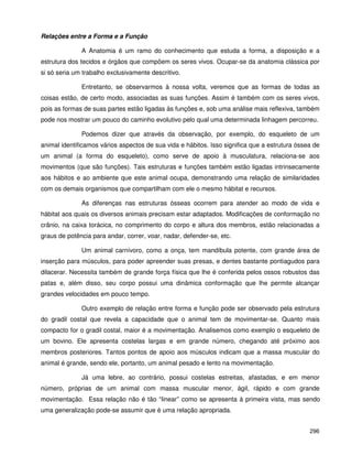 296
Relações entre a Forma e a Função
A Anatomia é um ramo do conhecimento que estuda a forma, a disposição e a
estrutura dos tecidos e órgãos que compõem os seres vivos. Ocupar-se da anatomia clássica por
si só seria um trabalho exclusivamente descritivo.
Entretanto, se observarmos à nossa volta, veremos que as formas de todas as
coisas estão, de certo modo, associadas as suas funções. Assim é também com os seres vivos,
pois as formas de suas partes estão ligadas às funções e, sob uma análise mais reflexiva, também
pode nos mostrar um pouco do caminho evolutivo pelo qual uma determinada linhagem percorreu.
Podemos dizer que através da observação, por exemplo, do esqueleto de um
animal identificamos vários aspectos de sua vida e hábitos. Isso significa que a estrutura óssea de
um animal (a forma do esqueleto), como serve de apoio à musculatura, relaciona-se aos
movimentos (que são funções). Tais estruturas e funções também estão ligadas intrinsecamente
aos hábitos e ao ambiente que este animal ocupa, demonstrando uma relação de similaridades
com os demais organismos que compartilham com ele o mesmo hábitat e recursos.
As diferenças nas estruturas ósseas ocorrem para atender ao modo de vida e
hábitat aos quais os diversos animais precisam estar adaptados. Modificações de conformação no
crânio, na caixa torácica, no comprimento do corpo e altura dos membros, estão relacionadas a
graus de potência para andar, correr, voar, nadar, defender-se, etc.
Um animal carnívoro, como a onça, tem mandíbula potente, com grande área de
inserção para músculos, para poder apreender suas presas, e dentes bastante pontiagudos para
dilacerar. Necessita também de grande força física que lhe é conferida pelos ossos robustos das
patas e, além disso, seu corpo possui uma dinâmica conformação que lhe permite alcançar
grandes velocidades em pouco tempo.
Outro exemplo de relação entre forma e função pode ser observado pela estrutura
do gradil costal que revela a capacidade que o animal tem de movimentar-se. Quanto mais
compacto for o gradil costal, maior é a movimentação. Analisemos como exemplo o esqueleto de
um bovino. Ele apresenta costelas largas e em grande número, chegando até próximo aos
membros posteriores. Tantos pontos de apoio aos músculos indicam que a massa muscular do
animal é grande, sendo ele, portanto, um animal pesado e lento na movimentação.
Já uma lebre, ao contrário, possui costelas estreitas, afastadas, e em menor
número, próprias de um animal com massa muscular menor, ágil, rápido e com grande
movimentação. Essa relação não é tão “linear” como se apresenta à primeira vista, mas sendo
uma generalização pode-se assumir que é uma relação apropriada.
 