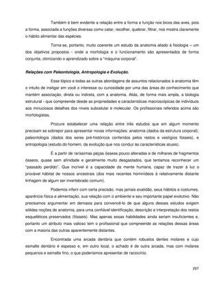 297
Também é bem evidente a relação entre a forma e função nos bicos das aves, pois
a forma, associada a funções diversas como catar, recolher, quebrar, filtrar, nos mostra claramente
o hábito alimentar das espécies.
Torna-se, portanto, muito coerente um estudo da anatomia aliado à fisiologia – um
dos objetivos propostos - onde a morfologia e o funcionamento são apresentados de forma
conjunta, otimizando o aprendizado sobre a “máquina corporal”.
Relações com Paleontologia, Antropologia e Evolução.
Esse tópico e todas as outras abordagens de assuntos relacionados à anatomia têm
o intuito de instigar em você o interesse ou curiosidade por uma das áreas do conhecimento que
mantém associação, direta ou indireta, com a anatomia. Aliás, de forma mais ampla, a biologia
estrutural - que compreende desde as propriedades e características macroscópicas de indivíduos
aos minuciosos detalhes dos níveis subcelular e molecular. Os profissionais referidos acima são
morfologistas.
Procure estabelecer uma relação entre três estudos que em algum momento
precisam se sobrepor para apresentar novas informações: anatomia (dados da estrutura corporal);
paleontologia (dados dos seres pré-históricos conferidos pelos restos e vestígios fósseis), e
antropologia (estudo do homem, da evolução que nos conduz às características atuais).
É a partir de raríssimas peças ósseas pouco alteradas e de milhares de fragmentos
ósseos, quase sem afinidade e geralmente muito desgastados, que tentamos reconhecer um
“passado perdido”. Que incrível é a capacidade da mente humana, capaz de trazer à luz o
provável hábitat de nossos ancestrais (dos mais recentes hominídeos à relativamente distante
linhagem de algum ser invertebrado comum).
Podemos inferir com certa precisão, mas jamais exatidão, seus hábitos e costumes,
aparência física e alimentação, sua relação com o ambiente e seu importante papel evolutivo. Não
precisamos argumentar em demasia para convencê-lo de que alguns desses estudos exigem
sólidas noções de anatomia, para uma confiável identificação, descrição e interpretação dos restos
esqueléticos preservados (fósseis). Mas apenas essas habilidades ainda seriam insuficientes e,
portanto um atributo mais valioso tem o profissional que compreende as relações dessas áreas
com a maioria das outras aparentemente distantes.
Encontrada uma arcada dentária que contém robustos dentes molares e cujo
esmalte dentário é espesso e, em outro local, o achado é de outra arcada, mas com molares
pequenos e esmalte fino, o que poderíamos apresentar de raciocínio.
 