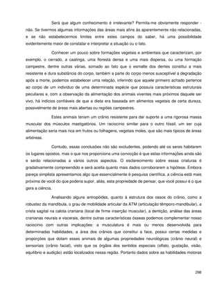 298
Será que algum conhecimento é irrelevante? Permita-me obviamente responder -
não. Se tivermos algumas informações das áreas mais afins às aparentemente não relacionadas,
e se não estabelecermos limites entre estes campos do saber, há uma possibilidade
evidentemente maior de constatar e interpretar a situação ou o fato.
Conhecer um pouco sobre formações vegetais e ambientais que caracterizam, por
exemplo, o cerrado, a caatinga, uma floresta densa e uma mais dispersa, ou uma formação
campestre, dentre outras várias, somado ao fato que o esmalte dos dentes constitui a mais
resistente e dura substância do corpo, também a parte do corpo menos susceptível a degradação
após a morte, podemos estabelecer uma relação, inferindo que aquele primeiro achado pertence
ao corpo de um indivíduo de uma determinada espécie que possuía características estruturais
peculiares e, com a observação da alimentação dos animais viventes mais próximos daquele ser
vivo, há indícios confiáveis de que a dieta era baseada em alimentos vegetais de certa dureza,
possivelmente de áreas mais abertas ou regiões campestres.
Estes animais teriam um crânio resistente para dar suporte a uma rigorosa massa
muscular dos músculos mastigatórios. Um raciocínio similar para o outro fóssil, um ser cuja
alimentação seria mais rica em frutos ou folhagens, vegetais moles, que são mais típicos de áreas
arbóreas.
Contudo, essas conclusões não são excludentes, podendo até os seres habitarem
os lugares opostos, mas o que nos proporciona uma convicção é que estas informações ainda são
e serão relacionadas a vários outros aspectos. O esclarecimento sobre essas criaturas é
gradativamente compreendido e será aceita quanto mais dados corroborarem a hipótese. Embora
pareça simplista apresentamos algo que essencialmente é pesquisa científica, a ciência está mais
próxima de você do que poderia supor, aliás, esta propriedade de pensar, que você possui é o que
gera a ciência.
Analisando alguns antropóides, quanto à estrutura dos ossos do crânio, como a
robustez da mandíbula, o grau de mobilidade articular da ATM (articulação têmporo-mandibular), a
crista sagital na calota craniana (local de firme inserção muscular), a dentição, análise das áreas
cranianas neurais e viscerais, dentre outras características ósseas podemos complementar nosso
raciocínio com outras implicações: a musculatura é mais ou menos desenvolvida para
determinadas habilidades, a área dos crânios que constitui a face, possui certas medidas e
proporções que dotam esses animais de algumas propriedades neurológicas (crânio neural) e
sensoriais (crânio facial), visto que os órgãos dos sentidos especiais (olfato, gustação, visão,
equilíbrio e audição) estão localizados nessa região. Portanto dados sobre as habilidades motoras
 