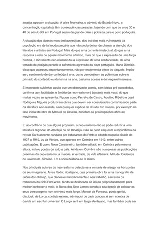 arrasta agravam a situação. A crise financeira, o advento do Estado Novo, a
concentração capitalista têm consequências pesadas, fazendo com que os anos 30 e
40 do século XX em Portugal sejam de grande crise e pobreza para o povo português.

A situação das classes mais desfavorecidas, dos estratos mais vulneráveis da
população era de tal modo precária que não podia deixar de chamar a atenção dos
literatos e artistas em Portugal. Mais do que uma corrente intelectual, do que uma
resposta a este ou aquele movimento artístico, mais do que a expressão de uma força
política, o movimento neo-realismo foi a expressão de uma solidariedade, de uma
tomada de posição perante o sofrimento agravado do povo português. Mário Dionísio
disse que apareceu espontaneamente, não por encomenda deste ou daquele. Impôs-
se o sentimento de dar conteúdo à arte, como demonstram as polémicas sobre o
primado do conteúdo ou da forma na arte, bastante acesas e de inegável interesse.

É importante sublinhar aquilo que um observador atento, sem ideias pré-concebidas,
confirma com facilidade: o âmbito do neo-realismo é bastante mais vasto do que
muitas vezes se apresenta. Figuras como Ferreira de Castro, Aquilino Ribeiro e José
Rodrigues Miguéis produziram obras que devem ser consideradas como fazendo parte
da literatura neo-realista, sem qualquer espécie de dúvida. No cinema, por exemplo na
fase inicial da obra de Manuel de Oliveira, denotam-se preocupações afins ao
movimento.

E, ao contrário do que alguns propalam, o neo-realismo não se pode reduzir a uma
literatura regional, do Alentejo ou do Ribatejo. Não se pode esquecer a importância da
revista Sol Nascente, fundada por estudantes do Porto e editada naquela cidade de
1937 a 1940, ou da Vértice, que aparece em Coimbra em 1942, entre outras
publicações. E que o Novo Cancioneiro, também editado em Coimbra pela mesma
altura, incluiu poetas de todo o país. Ainda em Coimbra são numerosas as publicações
próximas do neo-realismo, a maioria, é verdade, de vida efémera: Altitude, Cadernos
de Juventude, Síntese. Em Lisboa destaca-se O Diabo.

Nos principais autores do neo-realismo detecta-se a vontade de alargar os horizontes
do seu imaginário. Alves Redol, ribatejano, cuja primeira obra foi uma monografia de
Glória do Ribatejo, que planeava metodicamente o seu trabalho, escreveu os
romances do ciclo Port-Wine, tendo-se deslocado ao Douro propositadamente para
melhor conhecer o meio. A Barca dos Sete Lemes denota o seu desejo de colocar os
seus personagens num universo mais largo. Manuel da Fonseca, poeta genial,
discípulo de Lorca, contista exímio, admirador de Jack London, é sem sombra de
dúvida um escritor universal. O Largo será um largo alentejano, mas também pode ser
 