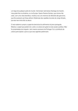um largo de qualquer parte do mundo. Cerromaior será talvez Santiago do Cacém,
mas pode ficar na América, ou na Europa. Soeiro Pereira Gomes, que morreu tão
cedo, com uma vida dramática, mostrou-nos uns meninos de Alhandra tão genuínos,
que lhe quiseram por força atribuir influências dos capitães da areia de Jorge Amado,
que ele nem tinha lido na altura.

O neo-realismo cumpriu o papel de denúncia do sofrimento do povo português.
Mostrou o papel que podem ter a arte e a cultura em geral na luta social e política. Não
foi propriedade de ninguém, nem mesmo exclusivo de Portugal. Foi o contributo da
cultura para apoiar o povo a que seus agentes pertenciam.
 