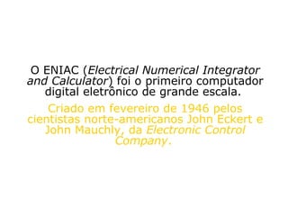 O ENIAC ( Electrical Numerical Integrator and Calculator ) foi o primeiro computador digital eletrônico de grande escala.  Criado em fevereiro de 1946 pelos cientistas norte-americanos John Eckert e John Mauchly, da  Electronic Control Company .   