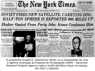 O presidente Dwight D. Eisenhower (EUA) viu a necessidade de criar a Agência Avançada de Projetos de Investigação (ARPA - Advanced Research Projects Agency) após a União Soviética lançar ao espaço, em 1957, a Sputnik. 