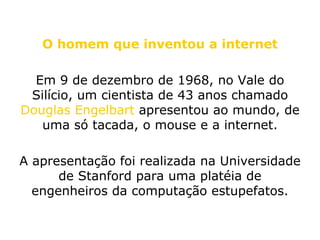 O homem que inventou a internet Em 9 de dezembro de 1968, no Vale do Silício, um cientista de 43 anos chamado  Douglas Engelbart  apresentou ao mundo, de uma só tacada, o mouse e a internet. A apresentação foi realizada na Universidade de Stanford para uma platéia de engenheiros da computação estupefatos. 